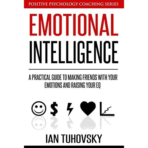 Emotional Intelligence: A Practical Guide To Making Friends With Your Emotions And Raising Your EQ (Positive Psychology Coaching Series Book 8) By Ian Tuhovsky