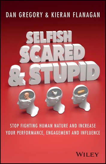 Selfish, Scared And Stupid: Stop Fighting Human Nature And Increase Your Performance, Engagement And Influence – Kieran Flanagan, Dan Gregory