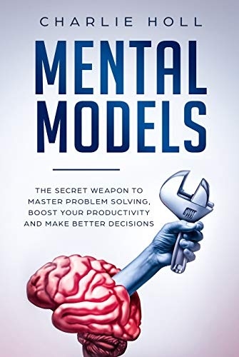 Mental Models: The Secret Weapon To Master Problem Solving, Boost Your Productivity, And Make Better Decisions