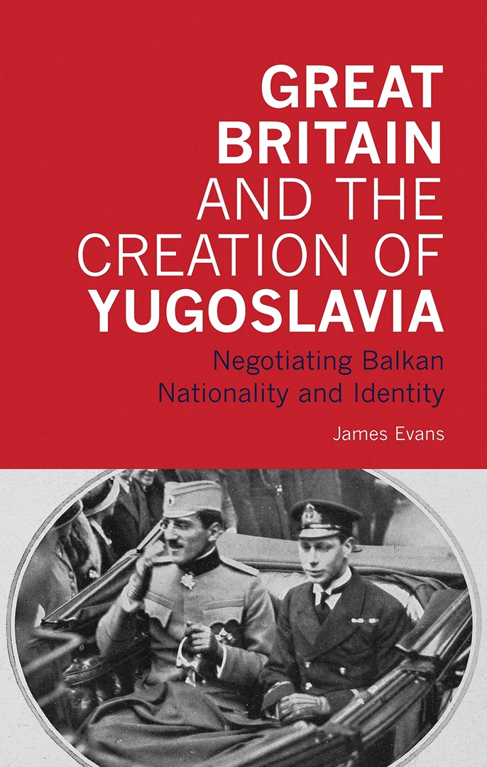 Great Britain And The Creation Of Yugoslavia: Negotiating Balkan Nationality And Identity – James Evans