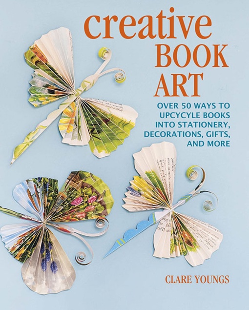 Creative Book Art: Over 50 Ways To Upcycle Books Into Stationery, Decorations, Gifts, And More By Clare Youngs